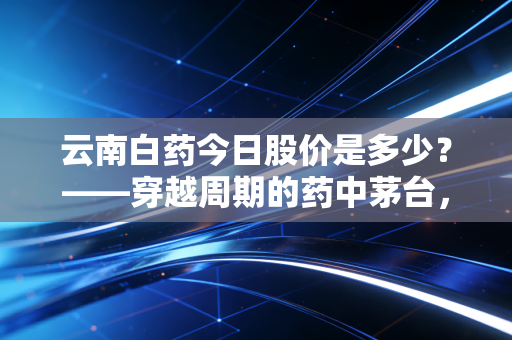 云南白药今日股价是多少？——穿越周期的药中茅台，能否在迷雾中找回曾经的自己？