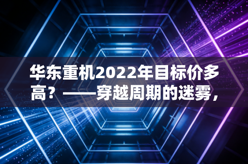 华东重机2022年目标价多高?——穿越周期的迷雾,复盘一只转型股的估值逻辑