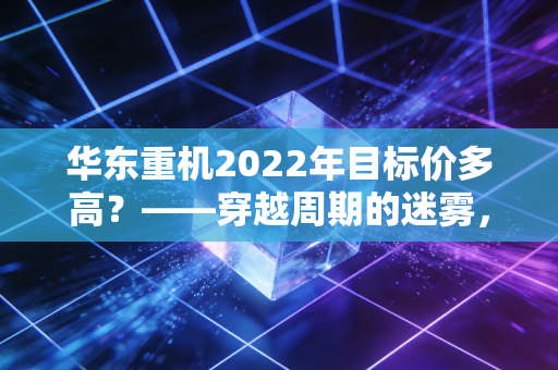 华东重机2022年目标价多高?——穿越周期的迷雾,复盘一只转型股的估值逻辑