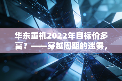 华东重机2022年目标价多高？——穿越周期的迷雾，复盘一只转型股的估值逻辑