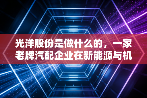 光洋股份是做什么的，一家老牌汽配企业在新能源与机器人风口下的突围与挣扎