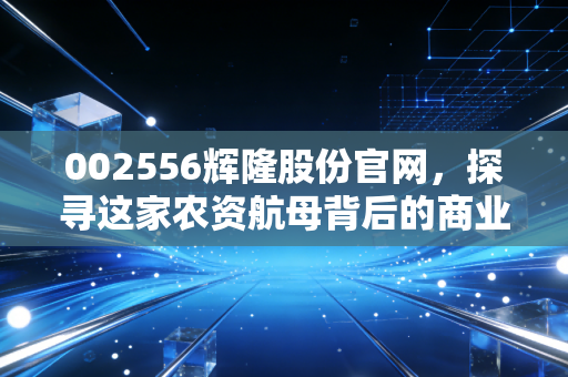 002556辉隆股份官网，探寻这家农资航母背后的商业逻辑与投资价值