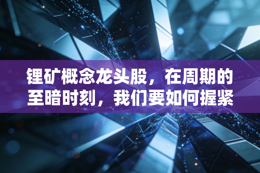 锂矿概念龙头股,在周期的至暗时刻,我们要如何握紧这把白色石油的钥匙?