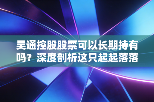 吴通控股股票可以长期持有吗？深度剖析这只起起落落的通信股背后的投资逻辑