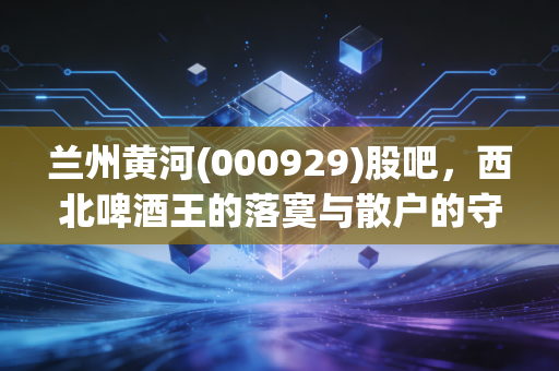 兰州黄河(000929)股吧，西北啤酒王的落寞与散户的守望，这杯酒到底还要端多久？
