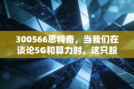 300566思特奇,当我们在谈论5G和算力时,这只股票到底在干什么?