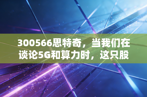 300566思特奇,当我们在谈论5G和算力时,这只股票到底在干什么?