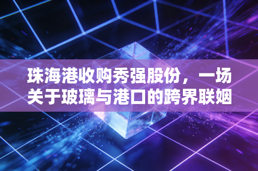 珠海港收购秀强股份，一场关于玻璃与港口的跨界联姻，能否擦出新能源的火花？