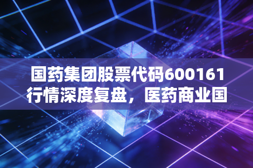 国药集团股票代码600161行情深度复盘，医药商业国家队的防御价值与未来破局