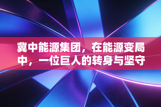 冀中能源集团，在能源变局中，一位巨人的转身与坚守
