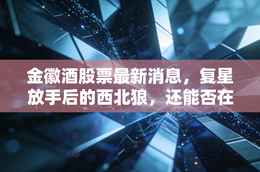 金徽酒股票最新消息,复星放手后的西北狼,还能否在酒桌C位上坐稳?