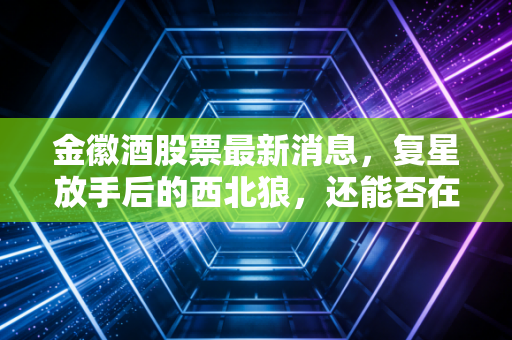 金徽酒股票最新消息,复星放手后的西北狼,还能否在酒桌C位上坐稳?