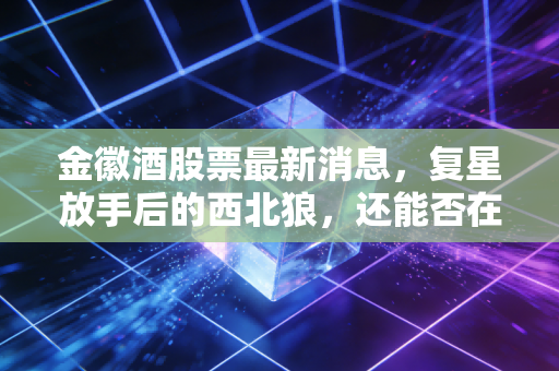 金徽酒股票最新消息，复星放手后的西北狼，还能否在酒桌C位上坐稳？