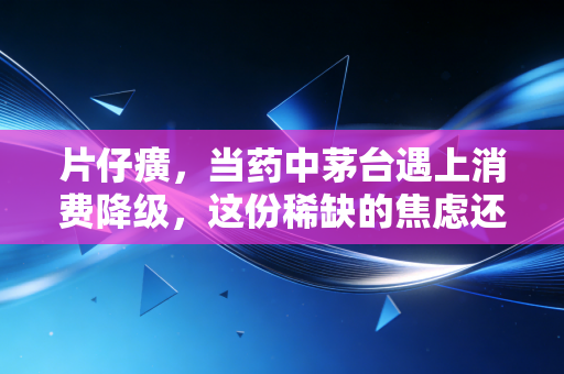 片仔癀，当药中茅台遇上消费降级，这份稀缺的焦虑还值得买单吗？