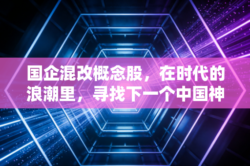 国企混改概念股,在时代的浪潮里,寻找下一个中国神车与被低估的宝藏