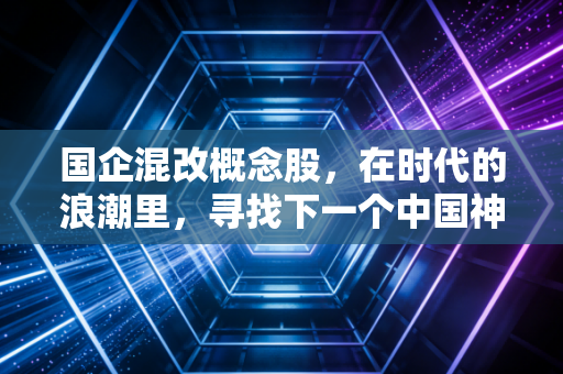 国企混改概念股，在时代的浪潮里，寻找下一个中国神车与被低估的宝藏