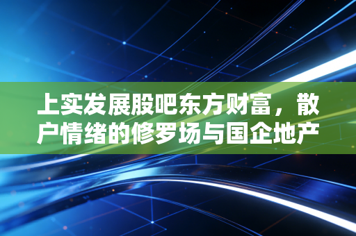 上实发展股吧东方财富,散户情绪的修罗场与国企地产的稳健博弈