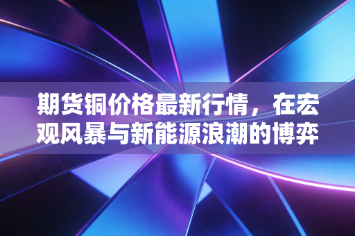 期货铜价格最新行情,在宏观风暴与新能源浪潮的博弈中,寻找铜博士的真实脉动
