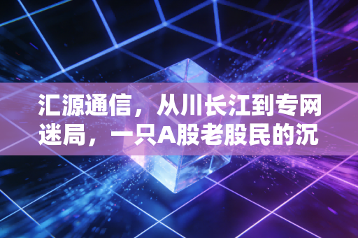 汇源通信，从川长江到专网迷局，一只A股老股民的沉浮启示录