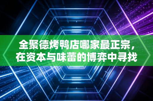 全聚德烤鸭店哪家最正宗，在资本与味蕾的博弈中寻找那只百年老鸭