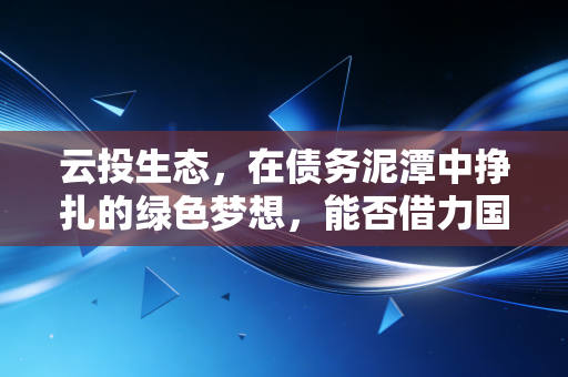 云投生态,在债务泥潭中挣扎的绿色梦想,能否借力国企改革实现涅槃重生?