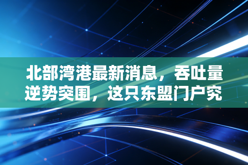北部湾港最新消息，吞吐量逆势突围，这只东盟门户究竟藏着多大的投资机会？
