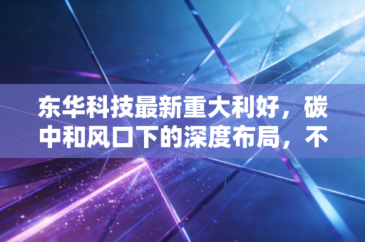东华科技最新重大利好，碳中和风口下的深度布局，不仅仅是工程承包那么简单
