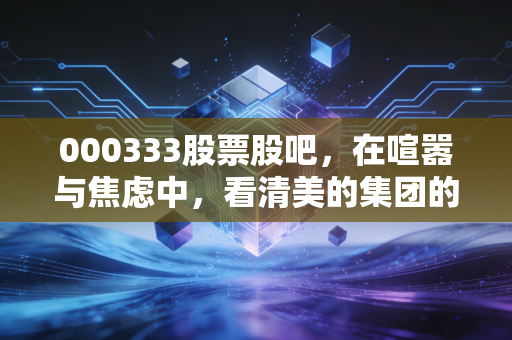 000333股票股吧，在喧嚣与焦虑中，看清美的集团的真实底色
