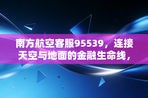 南方航空客服95539，连接天空与地面的金融生命线，我们该如何读懂航司的晴雨表？