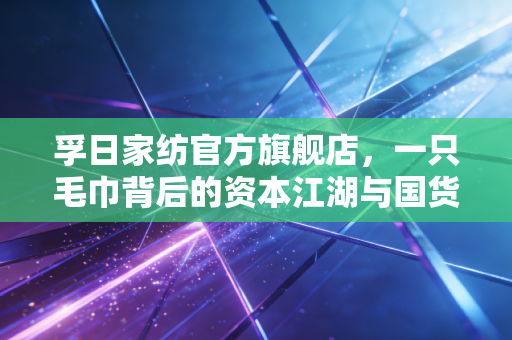 孚日家纺官方旗舰店,一只毛巾背后的资本江湖与国货崛起的底层逻辑