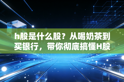 h股是什么股?从喝奶茶到买银行,带你彻底搞懂H股的投资门道