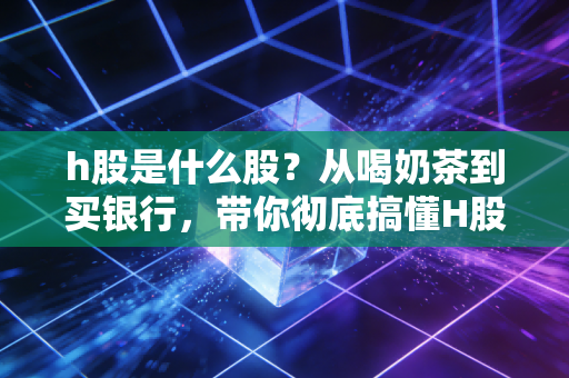 h股是什么股?从喝奶茶到买银行,带你彻底搞懂H股的投资门道