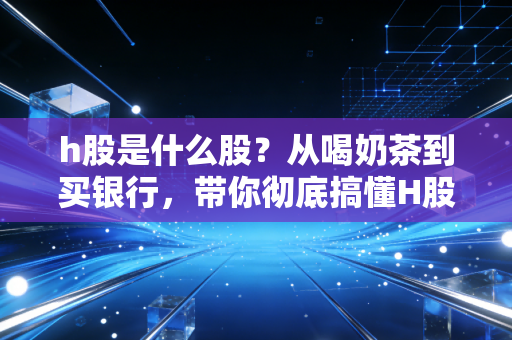 h股是什么股？从喝奶茶到买银行，带你彻底搞懂H股的投资门道