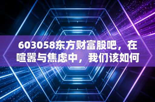 603058东方财富股吧,在喧嚣与焦虑中,我们该如何读懂牛市旗手的真实心跳?
