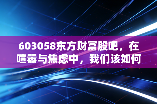 603058东方财富股吧，在喧嚣与焦虑中，我们该如何读懂牛市旗手的真实心跳？