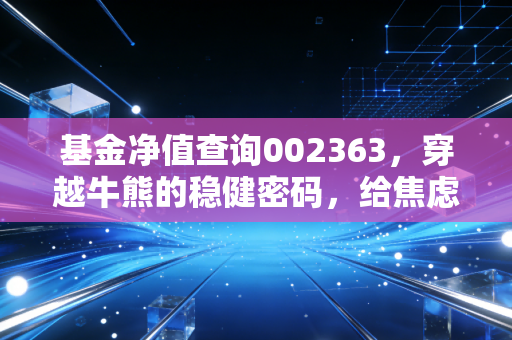 基金净值查询002363，穿越牛熊的稳健密码，给焦虑投资者的定心丸