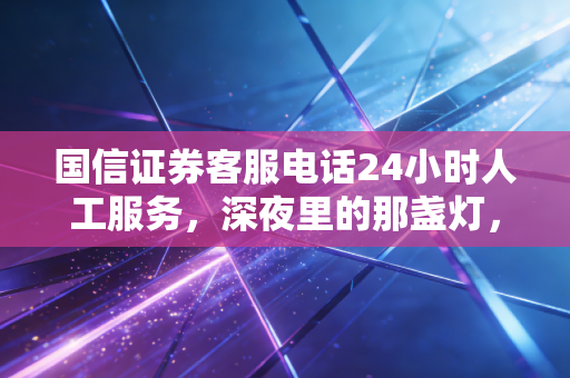 国信证券客服电话24小时人工服务，深夜里的那盏灯，照亮你的投资焦虑