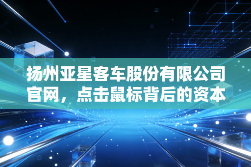 扬州亚星客车股份有限公司官网，点击鼠标背后的资本故事与老牌车企的涅槃重生