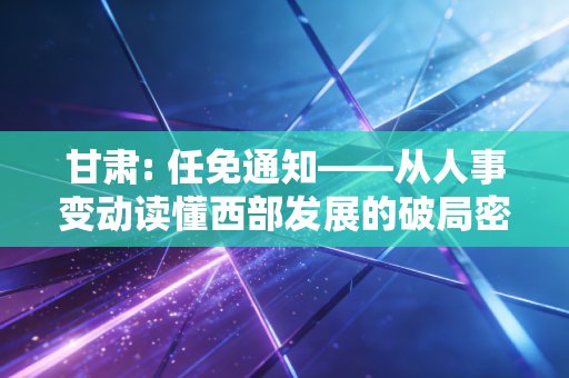 甘肃: 任免通知——从人事变动读懂西部发展的破局密码