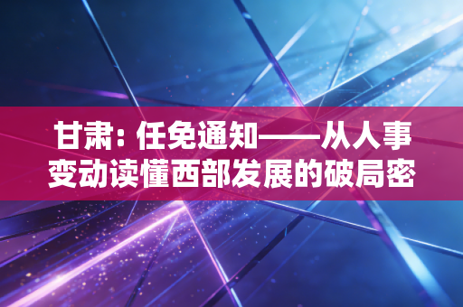 甘肃: 任免通知——从人事变动读懂西部发展的破局密码