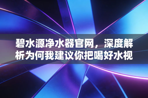 碧水源净水器官网，深度解析为何我建议你把喝好水视为家庭资产配置的底层逻辑