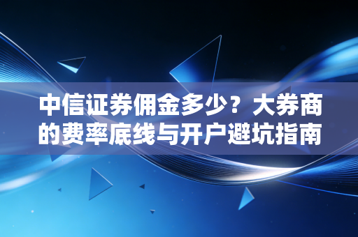 中信证券佣金多少？大券商的费率底线与开户避坑指南