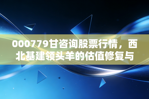 000779甘咨询股票行情，西北基建领头羊的估值修复与未来博弈