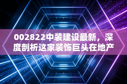 002822中装建设最新，深度剖析这家装饰巨头在地产寒冬下的求生路与未来迷局