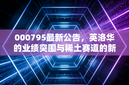 000795最新公告，英洛华的业绩突围与稀土赛道的新变局，散户该如何抉择？