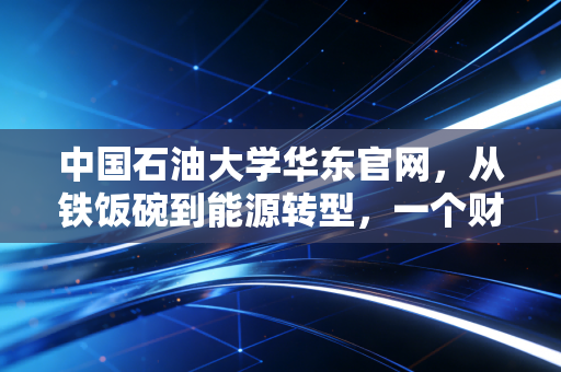 中国石油大学华东官网，从铁饭碗到能源转型，一个财经观察者的深度剖析