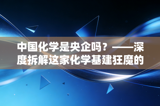 中国化学是央企吗?——深度拆解这家化学基建狂魔的实业突围战与投资价值