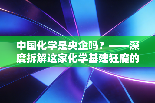 中国化学是央企吗?——深度拆解这家化学基建狂魔的实业突围战与投资价值