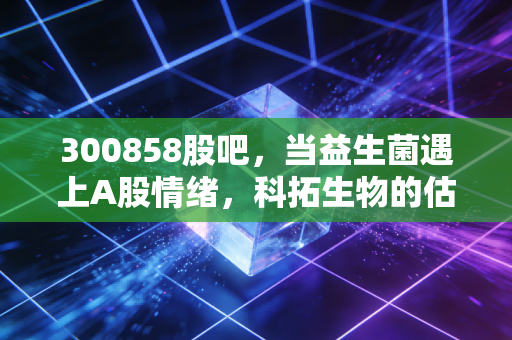 300858股吧，当益生菌遇上A股情绪，科拓生物的估值逻辑与散户心态实录