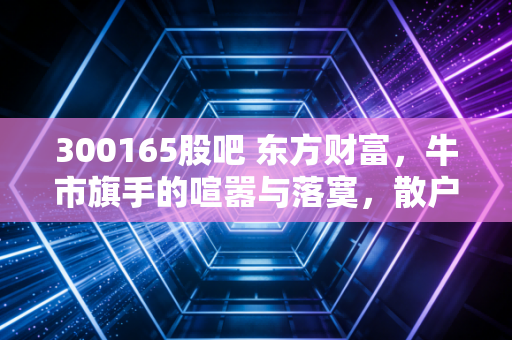 300165股吧 东方财富，牛市旗手的喧嚣与落寞，散户心中的财富自由梦